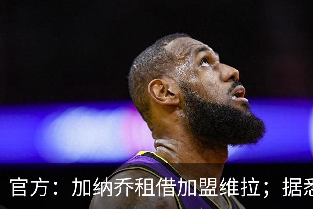 官方：加纳乔租借加盟维拉；据悉租借+买断合同总价将达5000万欧
