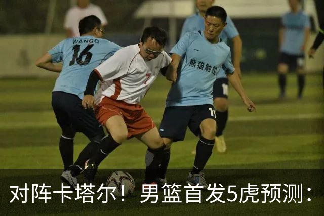 对阵卡塔尔！男篮首发5虎预测：贺希宁朱俊龙替补，崔永熙搭杨瀚森